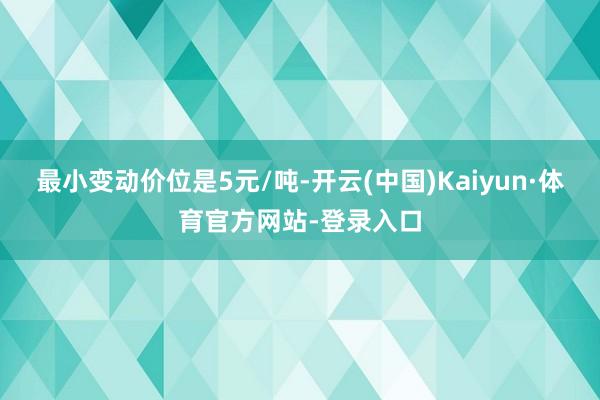 最小变动价位是5元/吨-开云(中国)Kaiyun·体育官方网站-登录入口