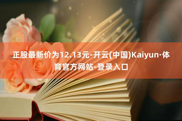 正股最新价为12.13元-开云(中国)Kaiyun·体育官方网站-登录入口