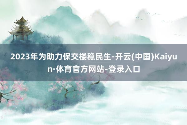 2023年为助力保交楼稳民生-开云(中国)Kaiyun·体育官方网站-登录入口