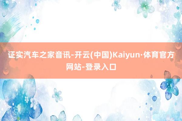 证实汽车之家音讯-开云(中国)Kaiyun·体育官方网站-登录入口