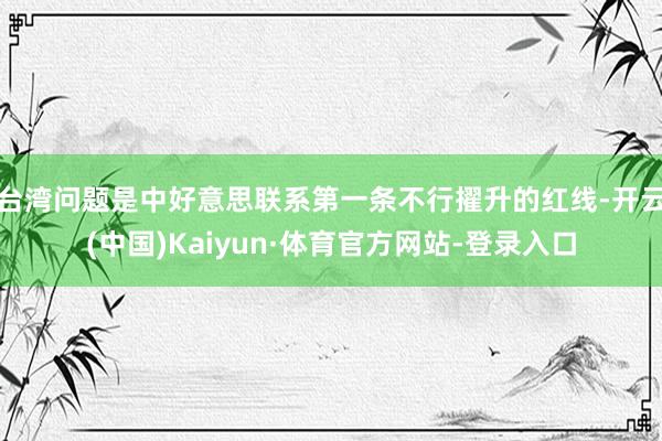 台湾问题是中好意思联系第一条不行擢升的红线-开云(中国)Kaiyun·体育官方网站-登录入口