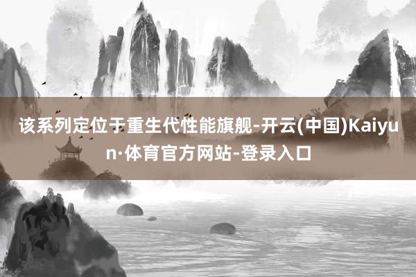 该系列定位于重生代性能旗舰-开云(中国)Kaiyun·体育官方网站-登录入口