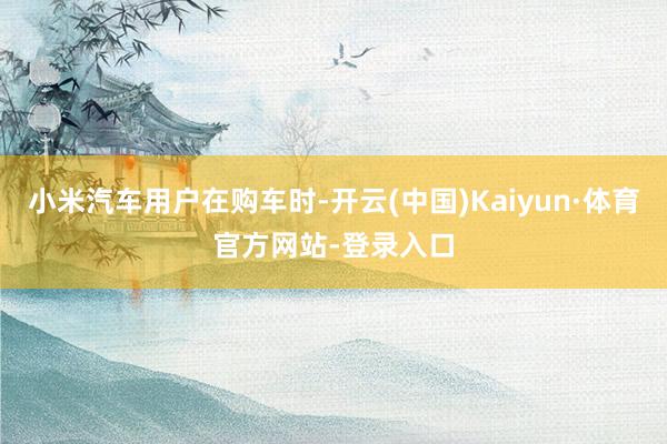 小米汽车用户在购车时-开云(中国)Kaiyun·体育官方网站-登录入口