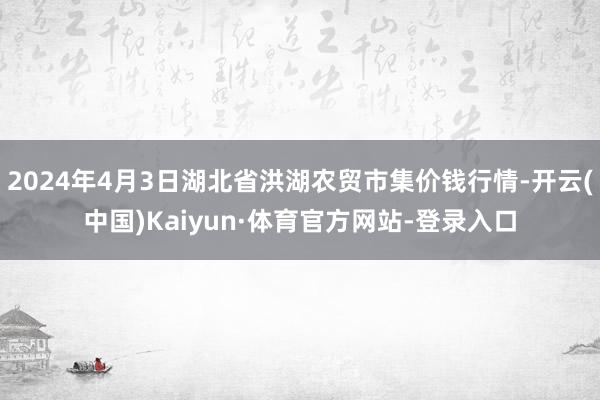 2024年4月3日湖北省洪湖农贸市集价钱行情-开云(中国)Kaiyun·体育官方网站-登录入口
