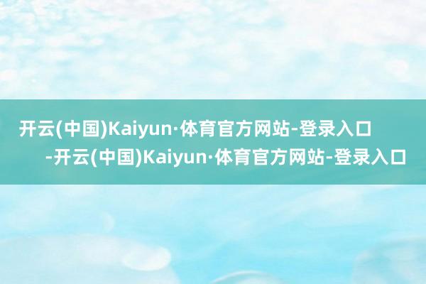 开云(中国)Kaiyun·体育官方网站-登录入口            -开云(中国)Kaiyun·体育官方网站-登录入口