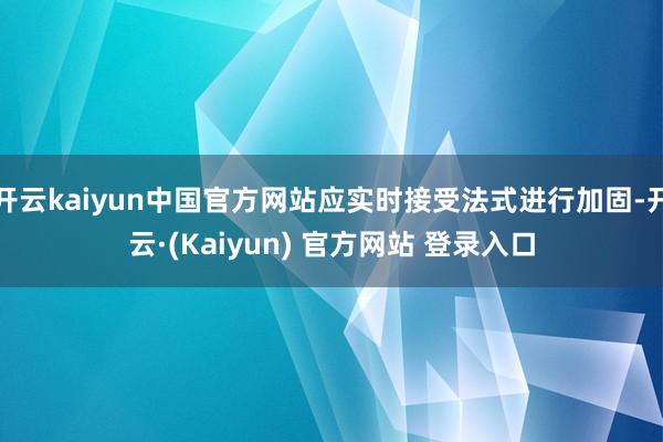 开云kaiyun中国官方网站应实时接受法式进行加固-开云·(Kaiyun) 官方网站 登录入口
