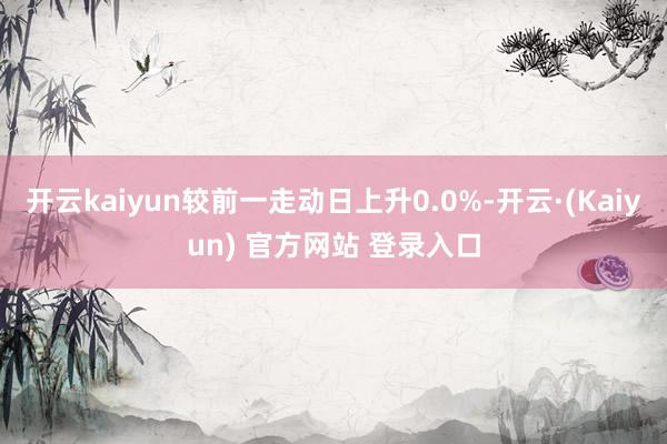 开云kaiyun较前一走动日上升0.0%-开云·(Kaiyun) 官方网站 登录入口