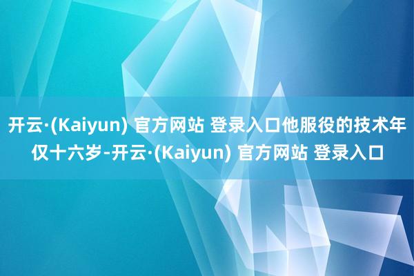 开云·(Kaiyun) 官方网站 登录入口他服役的技术年仅十六岁-开云·(Kaiyun) 官方网站 登录入口