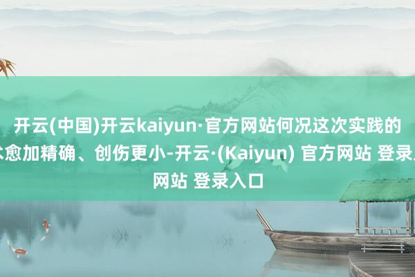 开云(中国)开云kaiyun·官方网站何况这次实践的手术愈加精确、创伤更小-开云·(Kaiyun) 官方网站 登录入口