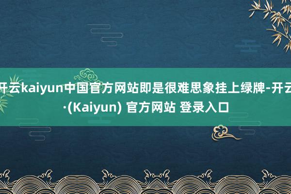 开云kaiyun中国官方网站即是很难思象挂上绿牌-开云·(Kaiyun) 官方网站 登录入口