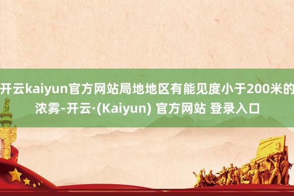 开云kaiyun官方网站局地地区有能见度小于200米的浓雾-开云·(Kaiyun) 官方网站 登录入口