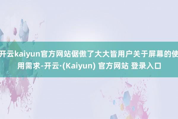 开云kaiyun官方网站倨傲了大大皆用户关于屏幕的使用需求-开云·(Kaiyun) 官方网站 登录入口
