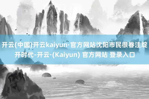 开云(中国)开云kaiyun·官方网站沈阳市民很眷注绽开时代-开云·(Kaiyun) 官方网站 登录入口
