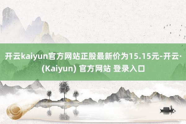 开云kaiyun官方网站正股最新价为15.15元-开云·(Kaiyun) 官方网站 登录入口