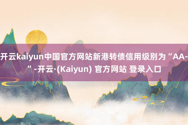 开云kaiyun中国官方网站新港转债信用级别为“AA-”-开云·(Kaiyun) 官方网站 登录入口