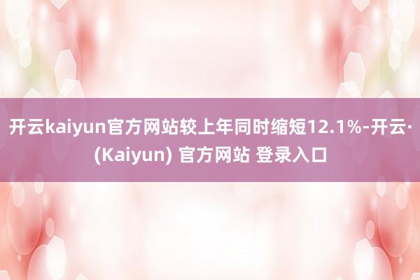 开云kaiyun官方网站较上年同时缩短12.1%-开云·(Kaiyun) 官方网站 登录入口