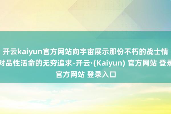 开云kaiyun官方网站向宇宙展示那份不朽的战士情感与对品性活命的无穷追求-开云·(Kaiyun) 官方网站 登录入口