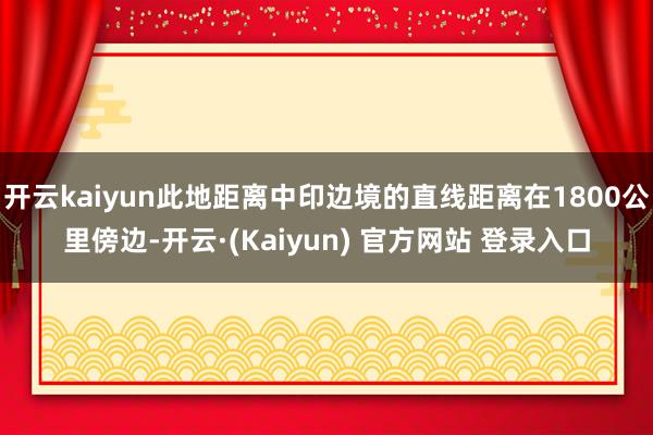 开云kaiyun此地距离中印边境的直线距离在1800公里傍边-开云·(Kaiyun) 官方网站 登录入口