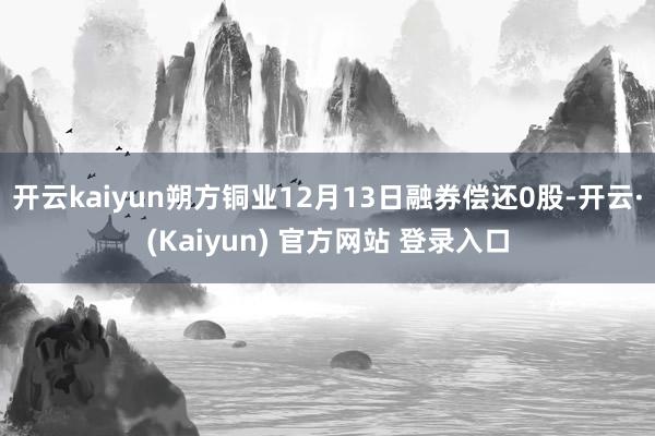 开云kaiyun朔方铜业12月13日融券偿还0股-开云·(Kaiyun) 官方网站 登录入口