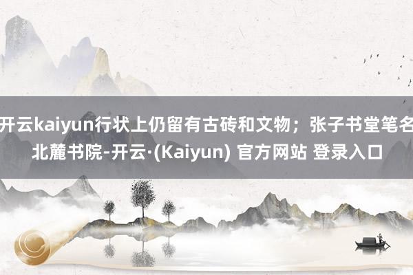 开云kaiyun行状上仍留有古砖和文物；张子书堂笔名北麓书院-开云·(Kaiyun) 官方网站 登录入口