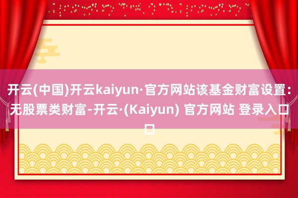 开云(中国)开云kaiyun·官方网站该基金财富设置：无股票类财富-开云·(Kaiyun) 官方网站 登录入口