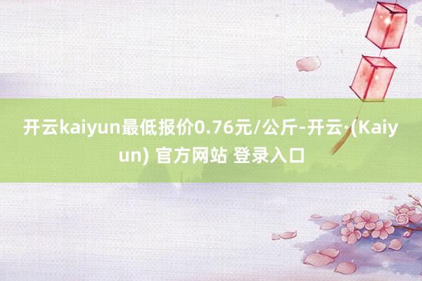 开云kaiyun最低报价0.76元/公斤-开云·(Kaiyun) 官方网站 登录入口