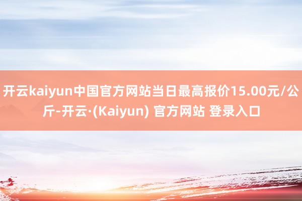 开云kaiyun中国官方网站当日最高报价15.00元/公斤-开云·(Kaiyun) 官方网站 登录入口