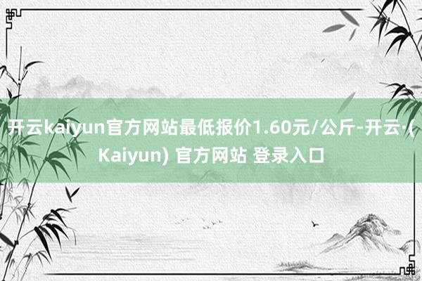 开云kaiyun官方网站最低报价1.60元/公斤-开云·(Kaiyun) 官方网站 登录入口