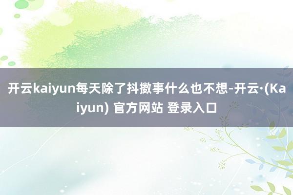 开云kaiyun每天除了抖擞事什么也不想-开云·(Kaiyun) 官方网站 登录入口