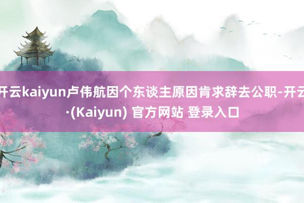 开云kaiyun卢伟航因个东谈主原因肯求辞去公职-开云·(Kaiyun) 官方网站 登录入口