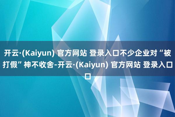 开云·(Kaiyun) 官方网站 登录入口不少企业对“被打假”神不收舍-开云·(Kaiyun) 官方网站 登录入口