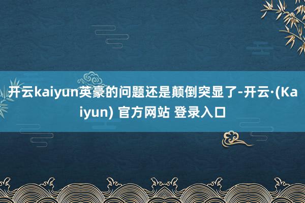 开云kaiyun英豪的问题还是颠倒突显了-开云·(Kaiyun) 官方网站 登录入口