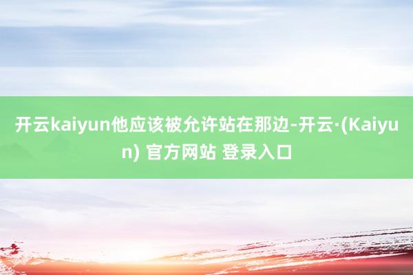 开云kaiyun他应该被允许站在那边-开云·(Kaiyun) 官方网站 登录入口