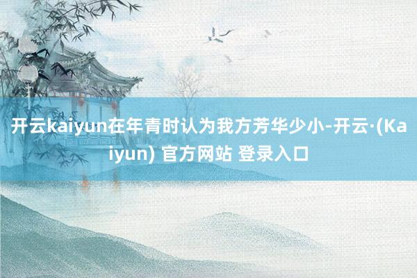 开云kaiyun在年青时认为我方芳华少小-开云·(Kaiyun) 官方网站 登录入口