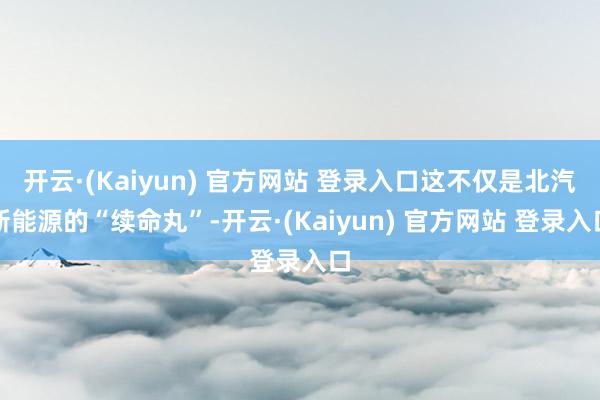 开云·(Kaiyun) 官方网站 登录入口这不仅是北汽新能源的“续命丸”-开云·(Kaiyun) 官方网站 登录入口