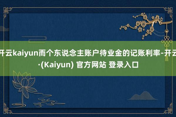 开云kaiyun而个东说念主账户待业金的记账利率-开云·(Kaiyun) 官方网站 登录入口