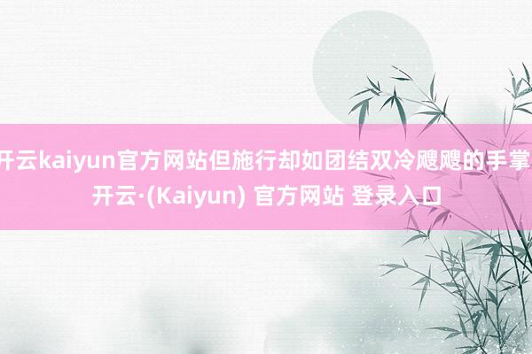 开云kaiyun官方网站但施行却如团结双冷飕飕的手掌-开云·(Kaiyun) 官方网站 登录入口