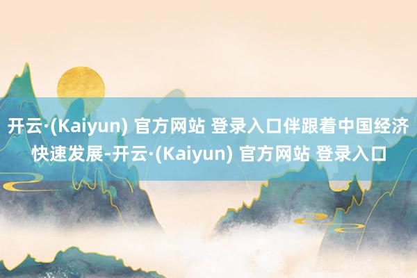 开云·(Kaiyun) 官方网站 登录入口伴跟着中国经济快速发展-开云·(Kaiyun) 官方网站 登录入口