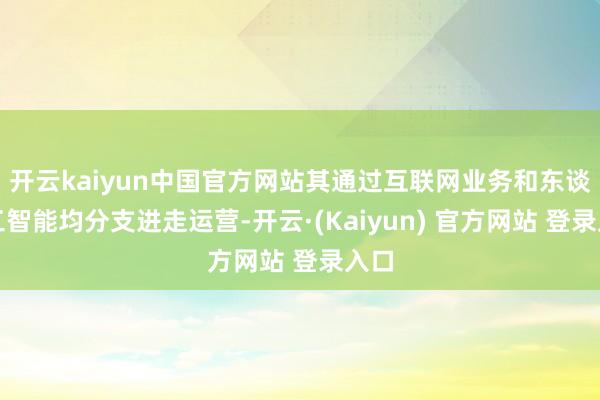 开云kaiyun中国官方网站其通过互联网业务和东谈主工智能均分支进走运营-开云·(Kaiyun) 官方网站 登录入口
