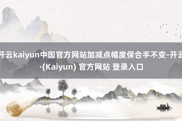 开云kaiyun中国官方网站加减点幅度保合手不变-开云·(Kaiyun) 官方网站 登录入口
