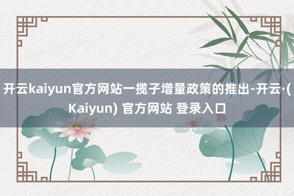 开云kaiyun官方网站一揽子增量政策的推出-开云·(Kaiyun) 官方网站 登录入口