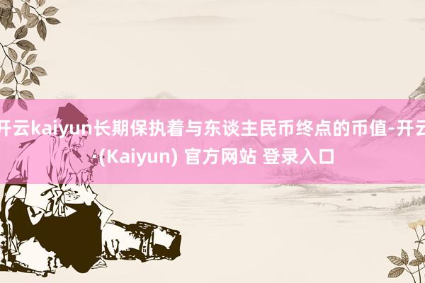 开云kaiyun长期保执着与东谈主民币终点的币值-开云·(Kaiyun) 官方网站 登录入口