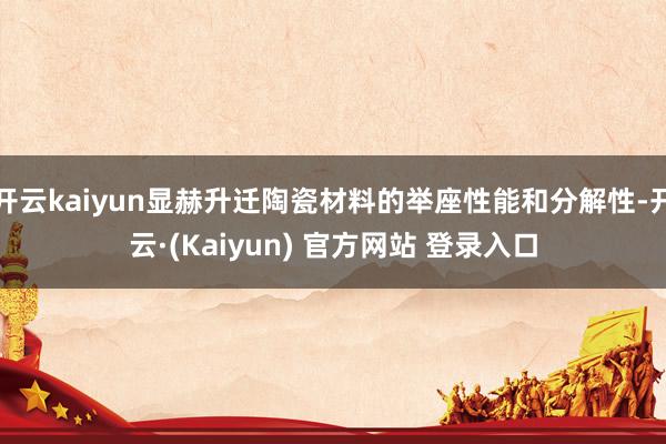 开云kaiyun显赫升迁陶瓷材料的举座性能和分解性-开云·(Kaiyun) 官方网站 登录入口