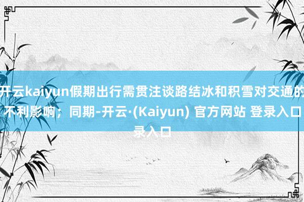 开云kaiyun假期出行需贯注谈路结冰和积雪对交通的不利影响；同期-开云·(Kaiyun) 官方网站 登录入口