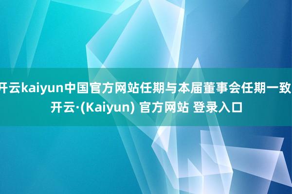 开云kaiyun中国官方网站任期与本届董事会任期一致-开云·(Kaiyun) 官方网站 登录入口