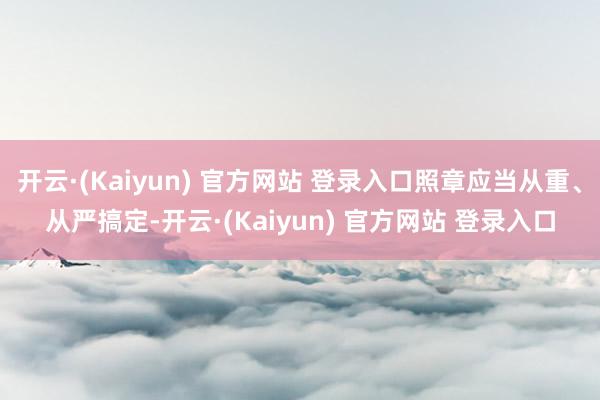 开云·(Kaiyun) 官方网站 登录入口照章应当从重、从严搞定-开云·(Kaiyun) 官方网站 登录入口