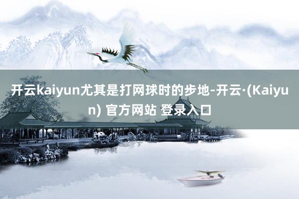 开云kaiyun尤其是打网球时的步地-开云·(Kaiyun) 官方网站 登录入口