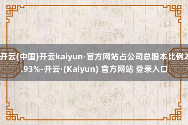 开云(中国)开云kaiyun·官方网站占公司总股本比例2.93%-开云·(Kaiyun) 官方网站 登录入口