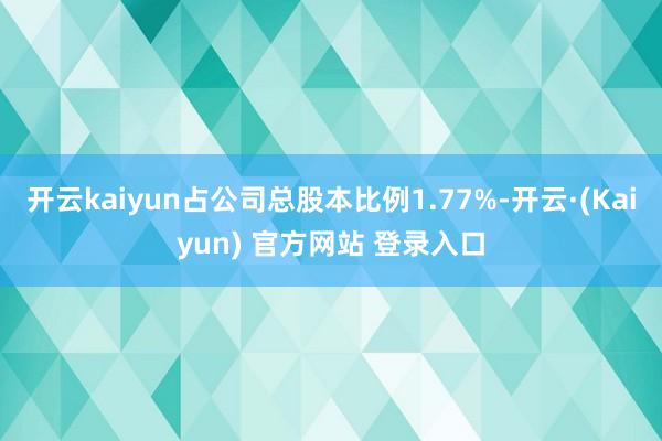 开云kaiyun占公司总股本比例1.77%-开云·(Kaiyun) 官方网站 登录入口