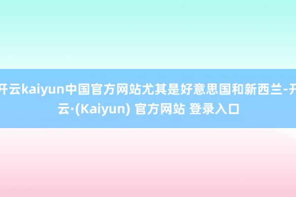 开云kaiyun中国官方网站尤其是好意思国和新西兰-开云·(Kaiyun) 官方网站 登录入口